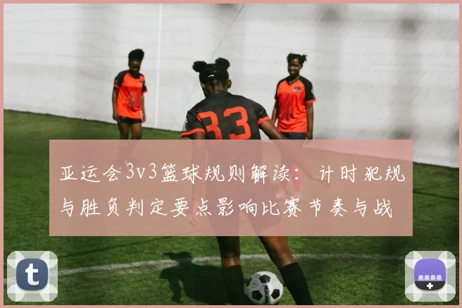 亚运会3v3篮球规则解读：计时犯规与胜负判定要点影响比赛节奏与战术选择