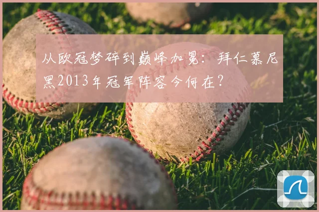 从欧冠梦碎到巅峰加冕：拜仁慕尼黑2013年冠军阵容今何在？